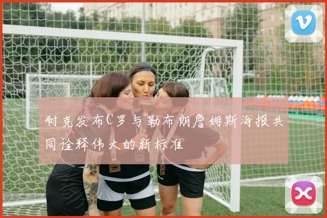 耐克发布C罗与勒布朗詹姆斯海报共同诠释伟大的新标准