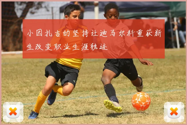 小因扎吉的坚持让迪马尔科重获新生改变职业生涯轨迹