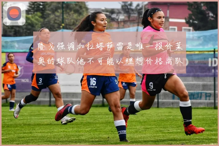 隆戈强调加拉塔萨雷是唯一报价莱奥的球队他不可能以理想价格离队