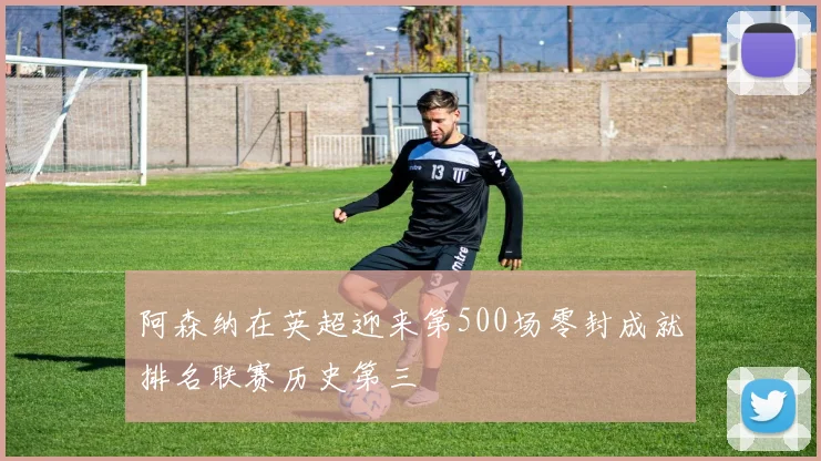 阿森纳在英超迎来第500场零封成就排名联赛历史第三