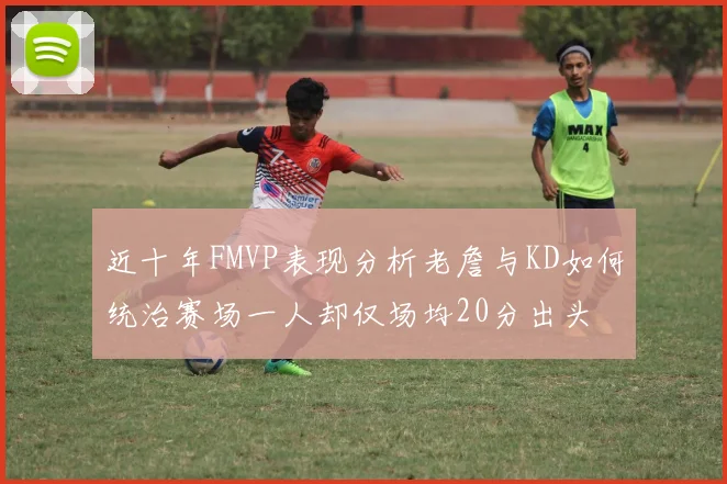 近十年FMVP表现分析老詹与KD如何统治赛场一人却仅场均20分出头