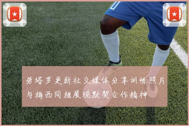 劳塔罗更新社交媒体分享训练照片与梅西同框展现默契合作精神