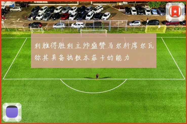 利雅得胜利主帅盛赞马尔科席尔瓦称其具备执教本菲卡的能力