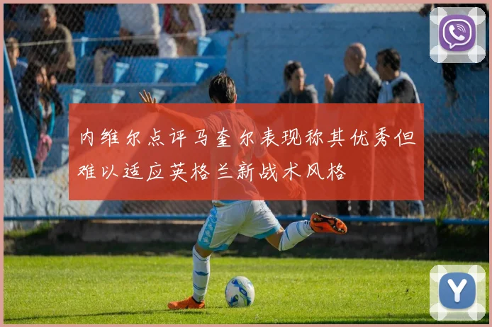 内维尔点评马奎尔表现称其优秀但难以适应英格兰新战术风格
