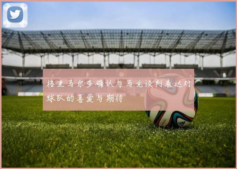 格里马尔多确认与马竞谈判表达对球队的喜爱与期待