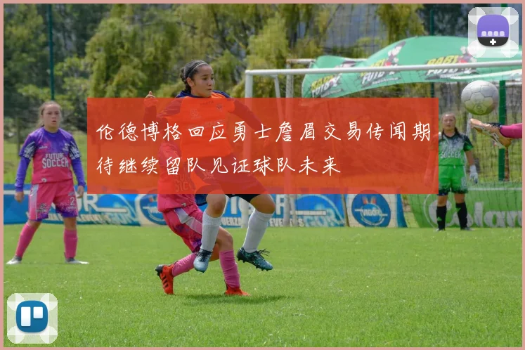 伦德博格回应勇士詹眉交易传闻期待继续留队见证球队未来