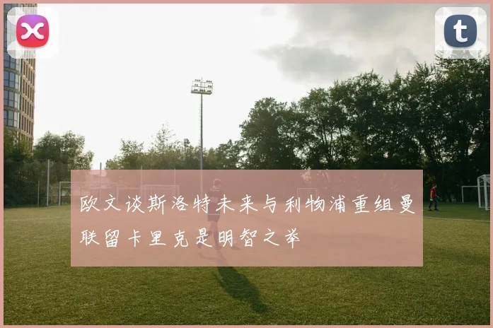 欧文谈斯洛特未来与利物浦重组曼联留卡里克是明智之举