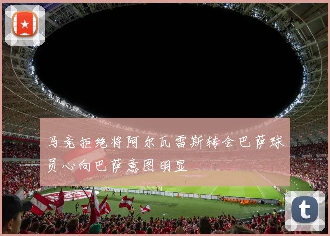 马竞拒绝将阿尔瓦雷斯转会巴萨球员心向巴萨意图明显