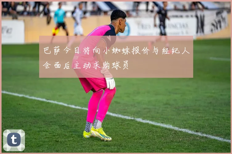 巴萨今日将向小蜘蛛报价与经纪人会面后主动求购球员