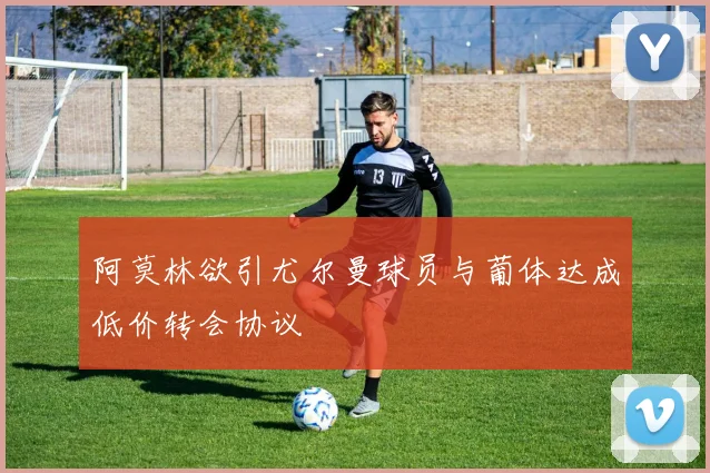 阿莫林欲引尤尔曼球员与葡体达成低价转会协议