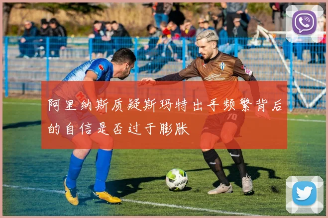 阿里纳斯质疑斯玛特出手频繁背后的自信是否过于膨胀