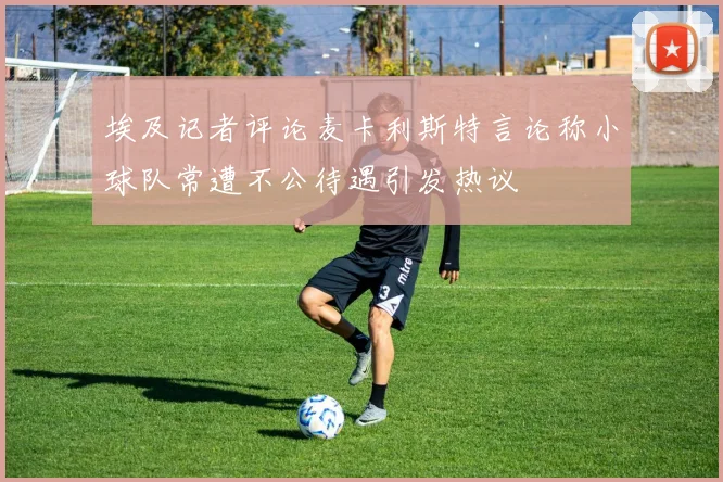 埃及记者评论麦卡利斯特言论称小球队常遭不公待遇引发热议