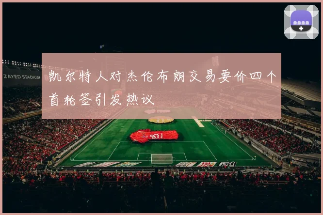 凯尔特人对杰伦布朗交易要价四个首轮签引发热议